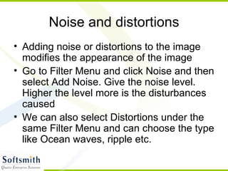 Noise and distortions Adding noise or distortions to the image modifies the appearance of the image Go to Filter Menu and click Noise and then select Add Noise. Give the noise level. Higher the level more is the disturbances caused We can also select Distortions under the same Filter Menu and can choose the type like Ocean waves, ripple etc. 