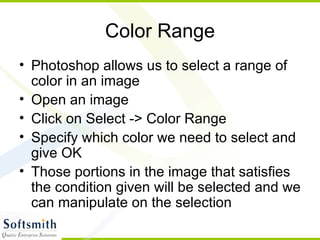 Color Range Photoshop allows us to select a range of color in an image Open an image Click on Select -> Color Range Specify which color we need to select and give OK Those portions in the image that satisfies the condition given will be selected and we can manipulate on the selection 