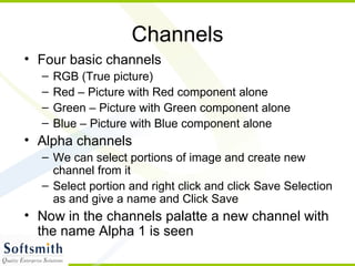 Channels Four basic channels RGB (True picture) Red – Picture with Red component alone Green – Picture with Green component alone Blue – Picture with Blue component alone Alpha channels We can select portions of image and create new channel from it Select portion and right click and click Save Selection as and give a name and Click Save Now in the channels palatte a new channel with the name Alpha 1 is seen 