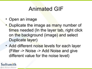 Animated GIF Open an image Duplicate the image as many number of times needed (In the layer tab, right click on the background (image) and select Duplicate layer) Add different noise levels for each layer (Filter -> Noise -> Add Noise and give different value for the noise level) 
