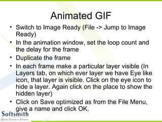Animated GIF Switch to Image Ready (File -> Jump to Image Ready) In the animation window, set the loop count and the delay for the frame Duplicate the frame In each frame make a particular layer visible (In Layers tab, on which ever layer we have Eye like icon, that layer is visible. Click on the eye icon to hide a layer. Again click on the place to show the hidden layer) Click on Save optimized as from the File Menu, give a name and click OK. 