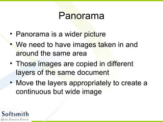 Panorama Panorama is a wider picture We need to have images taken in and around the same area Those images are copied in different layers of the same document Move the layers appropriately to create a continuous but wide image 