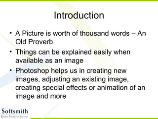 Introduction A Picture is worth of thousand words – An Old Proverb Things can be explained easily when available as an image Photoshop helps us in creating new images, adjusting an existing image, creating special effects or animation of an image and more 