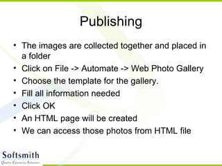 Publishing The images are collected together and placed in a folder Click on File -> Automate -> Web Photo Gallery Choose the template for the gallery. Fill all information needed Click OK An HTML page will be created We can access those photos from HTML file 
