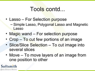 Tools contd... Lasso – For Selection purpose Simple Lasso, Polygonal Lasso and Magnetic Lasso Magic wand – For selection purpose Crop – To cut few portions of an image Slice/Slice Selection – To cut image into several slices Move – To move layers of an image from one position to other 