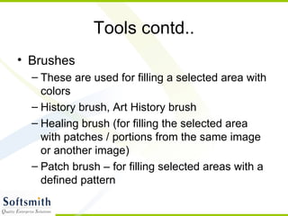 Tools contd.. Brushes These are used for filling a selected area with colors History brush, Art History brush Healing brush (for filling the selected area with patches / portions from the same image or another image) Patch brush – for filling selected areas with a defined pattern 