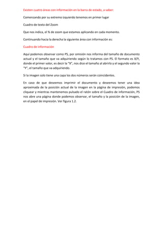 Existen cuatro áreas con información en la barra de estado, a saber:
Comenzando por su extremo izquierdo tenemos en primer lugar
Cuadro de texto del Zoom
Que nos indica, el % de zoom que estamos aplicando en cada momento.
Continuando hacia la derecha la siguiente área con información es:
Cuadro de información
Aquí podemos observar como PS, por omisión nos informa del tamaño de documento
actual y el tamaño que va adquiriendo según lo tratamos con PS. El formato es X/Y,
donde el primer valor, es decir la “X”, nos dice el tamaño al abrirlo y el segundo valor la
“Y”, el tamaño que va adquiriendo.
Si la imagen solo tiene una capa los dos números serán coincidentes.
En caso de que deseemos imprimir el documento y deseemos tener una idea
aproximada de la posición actual de la imagen en la página de impresión, podemos
cliquear y mientras mantenemos pulsado el ratón sobre el Cuadro de información, PS
nos abre una página donde podemos observar, el tamaño y la posición de la imagen,
en el papel de impresión. Ver figura 1.2.

 