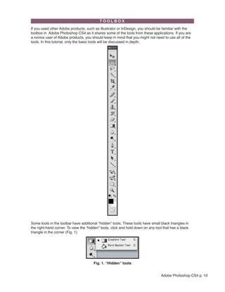 If you used other Adobe products, such as Illustrator or InDesign, you should be familiar with the
toolbox in Adobe Photoshop CS4 as it shares some of the tools from these applications. If you are
a novice user of Adobe products, you should keep in mind that you might not need to use all of the
tools. In this tutorial, only the basic tools will be discussed in depth.

 

Some tools in the toolbar have additional “hidden” tools. These tools have small black triangles in
the right-hand corner. To view the “hidden” tools, click and hold down on any tool that has a black
triangle in the corner (Fig. 1).

 

Fig. 1. “Hidden” tools
Adobe Photoshop CS4 p. 10

 