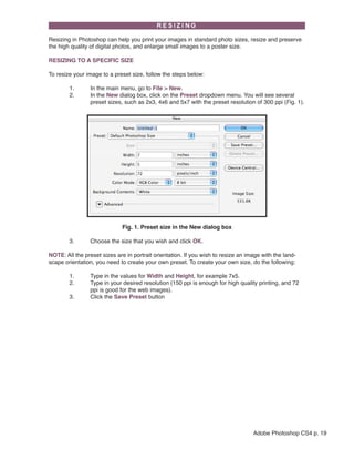 Resizing in Photoshop can help you print your images in standard photo sizes, resize and preserve
the high quality of digital photos, and enlarge small images to a poster size.
RESIZING TO A SPECIFIC SIZE
To resize your image to a preset size, follow the steps below:
	
1.	
	
2.	
		

In the main menu, go to File > New.
In the New dialog box, click on the Preset dropdown menu. You will see several 		
preset sizes, such as 2x3, 4x6 and 5x7 with the preset resolution of 300 ppi (Fig. 1).

Fig. 1. Preset size in the New dialog box
	

3. 	

Choose the size that you wish and click OK.

NOTE: All the preset sizes are in portrait orientation. If you wish to resize an image with the landscape orientation, you need to create your own preset. To create your own size, do the following:
	
1.	
	
2.	
		
	
3.	

Type in the values for Width and Height, for example 7x5.
Type in your desired resolution (150 ppi is enough for high quality printing, and 72 	
ppi is good for the web images).
Click the Save Preset button

Adobe Photoshop CS4 p. 19

 