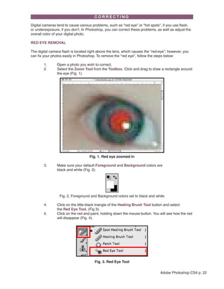 Digital cameras tend to cause various problems, such as “red eye” or “hot spots”, if you use flash,
or underexposure, if you don’t. In Photoshop, you can correct these problems, as well as adjust the
overall color of your digital photo.
RED EYE REMOVAL
The digital camera flash is located right above the lens, which causes the “red-eye”; however, you
can fix your photos easily in Photoshop. To remove the “red eye”, follow the steps below:
	
1.	
	
2.	
		

Open a photo you wish to correct.
Select the Zoom Tool from the Toolbox. Click and drag to draw a rectangle around 	
the eye (Fig. 1).

Fig. 1. Red eye zoomed in
	
3. 	
		
	

Make sure your default Foreground and Background colors are 			
black and white (Fig. 2).

Fig. 2. Foreground and Background colors set to black and white
	
4.	
		
	
5.	
		

Click on the little black triangle of the Healing Brush Tool button and select 		
the Red Eye Tool. (Fig 3).
Click on the red and paint, holding down the mouse button. You will see how the red 	
will disappear (Fig. 4).

Fig. 3. Red Eye Tool
Adobe Photoshop CS4 p. 22

 