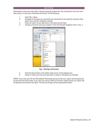 Remember to save your work often. Saving frequently lessens the risk of losing the work you have
been doing. To save your Photoshop document, do the following:
	
1.	
	
2.	
		
	
3.	
	
4.	

Click File > Save.
Navigate to the place you would like your document to be saved by using the drop	
down menu and the navigation window.
Enter the name of your document in the Save As text field.
Choose a format to save your project in from the Format dropdown menu. (Fig. 1)

Fig. 1 Saving a document
	
	

5.	
6.	

Click the Save button in the bottom right corner of the dialogue box.
Check to make sure that your document is saved in the place you intended.

NOTE: If you save your file as PSD (default Photoshop saving format) your layers will be preserved,
but the file size will be large. If you save your file as JPEG (a common image format) your layers will
be flattened and become one layer. The file size though will be significantly smaller.

Adobe Photoshop CS4 p. 29

 