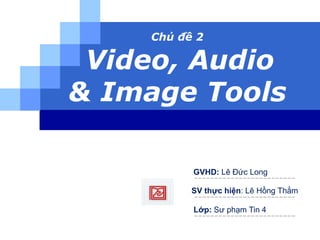 Chủ đề 2 
Video, Audio 
& Image Tools 
GVHD: Lê Đức Long 
SV thực hiện: Lê Hồng Thắm 
Lớp: Sư phạm Tin 4 
 
