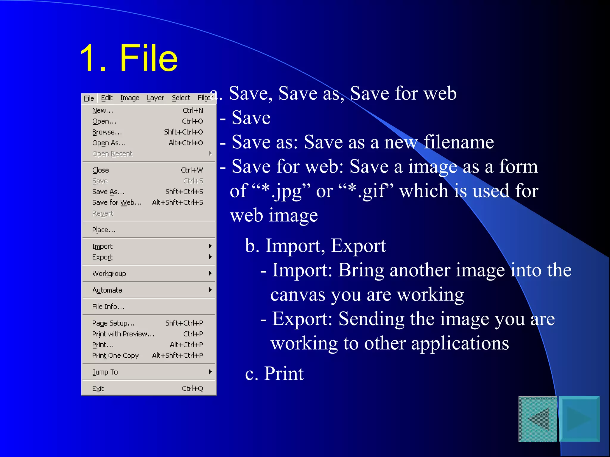 1. File
a. Save, Save as, Save for web
- Save
- Save as: Save as a new filename
- Save for web: Save a image as a form
of “*.jpg” or “*.gif” which is used for
web image
b. Import, Export
- Import: Bring another image into the
canvas you are working
- Export: Sending the image you are
working to other applications
c. Print
 