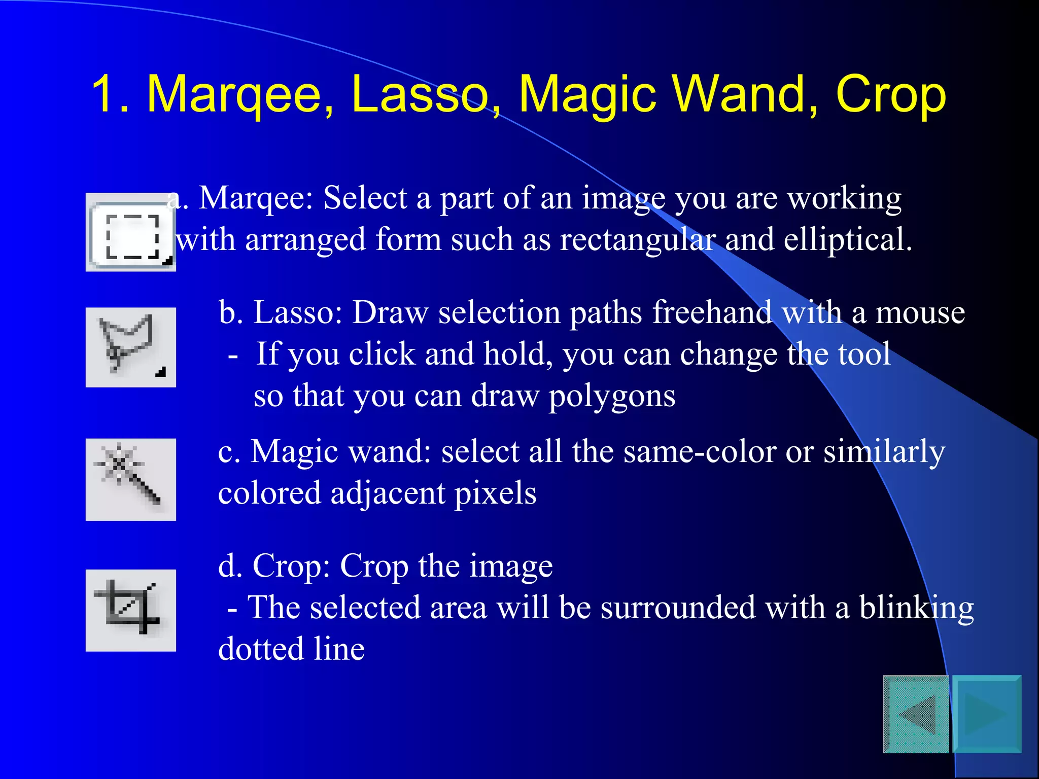 1. Marqee, Lasso, Magic Wand, Crop
a. Marqee: Select a part of an image you are working
with arranged form such as rectangular and elliptical.
b. Lasso: Draw selection paths freehand with a mouse
- If you click and hold, you can change the tool
so that you can draw polygons
c. Magic wand: select all the same-color or similarly
colored adjacent pixels
d. Crop: Crop the image
- The selected area will be surrounded with a blinking
dotted line
 