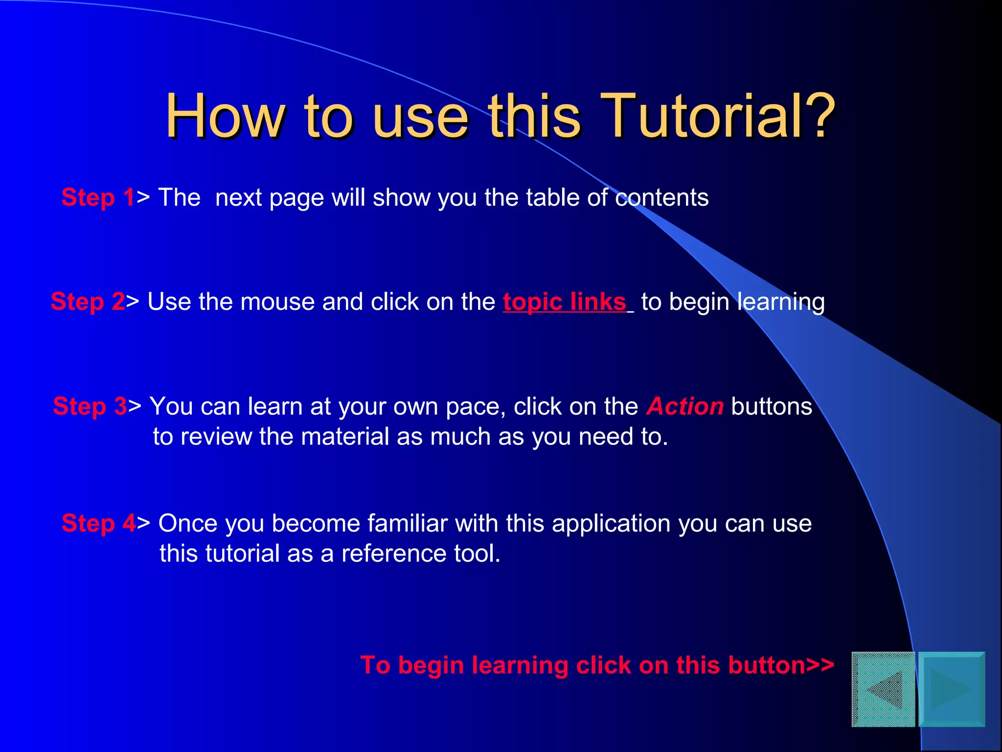 How to use this Tutorial?How to use this Tutorial?
Step 1> The next page will show you the table of contents
Step 4> Once you become familiar with this application you can use
this tutorial as a reference tool.
Step 2> Use the mouse and click on the topic links to begin learning
Step 3> You can learn at your own pace, click on the Action buttons
to review the material as much as you need to.
To begin learning click on this button>>
 