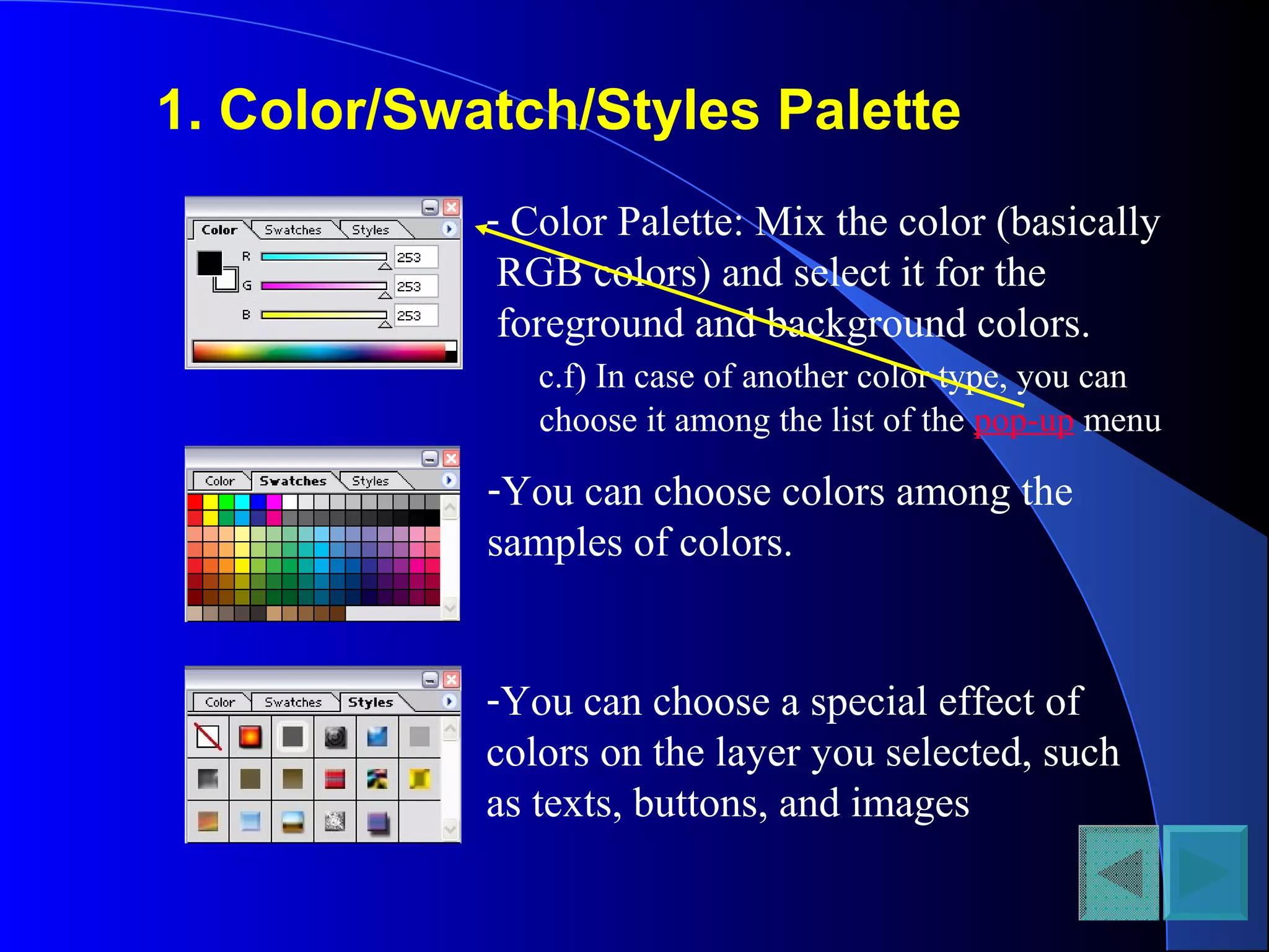 1. Color/Swatch/Styles Palette
- Color Palette: Mix the color (basically
RGB colors) and select it for the
foreground and background colors.
c.f) In case of another color type, you can
choose it among the list of the pop-up menu
-You can choose colors among the
samples of colors.
-You can choose a special effect of
colors on the layer you selected, such
as texts, buttons, and images
 