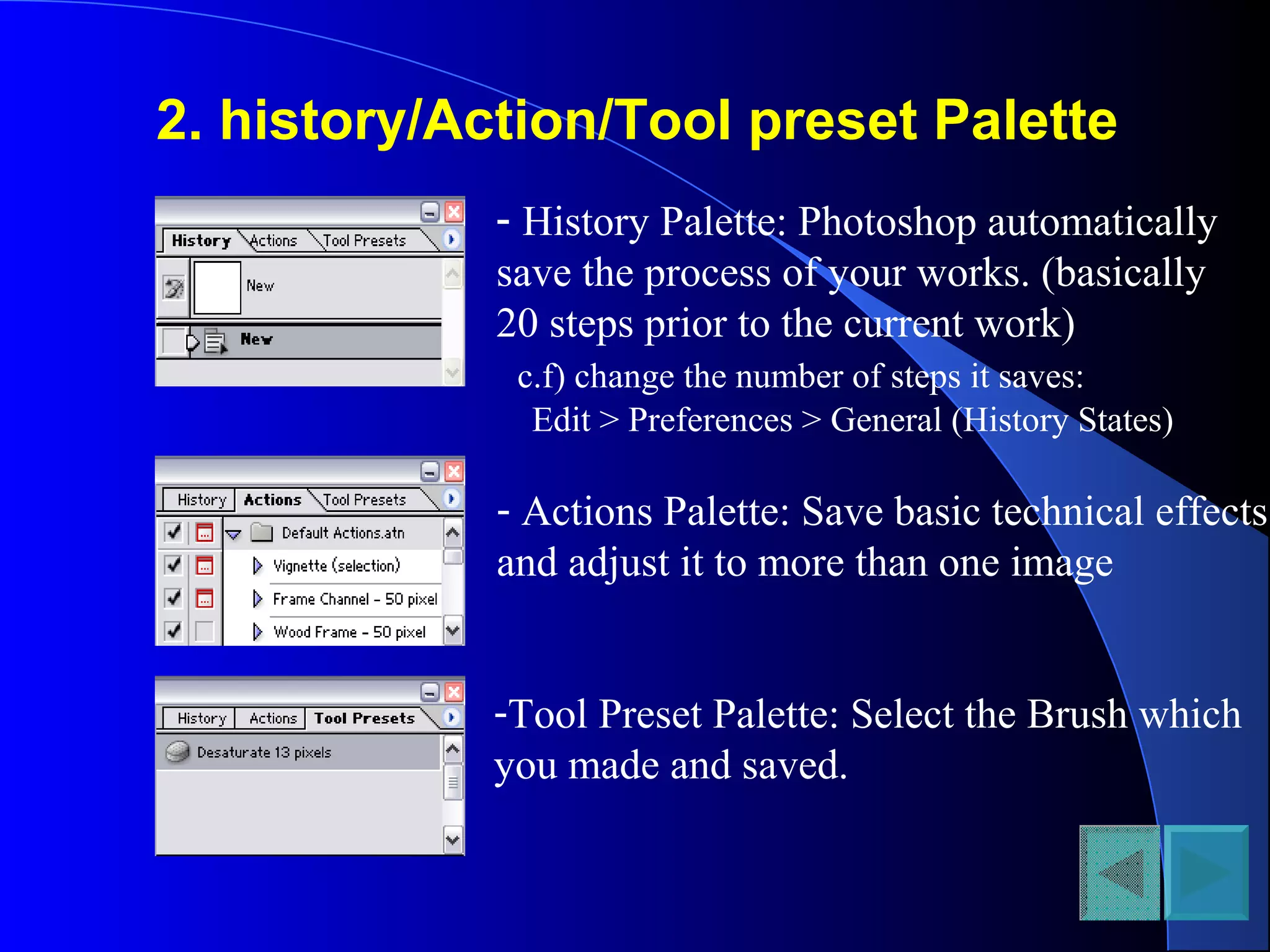 2. history/Action/Tool preset Palette
- History Palette: Photoshop automatically
save the process of your works. (basically
20 steps prior to the current work)
c.f) change the number of steps it saves:
Edit > Preferences > General (History States)
- Actions Palette: Save basic technical effects
and adjust it to more than one image
-Tool Preset Palette: Select the Brush which
you made and saved.
 