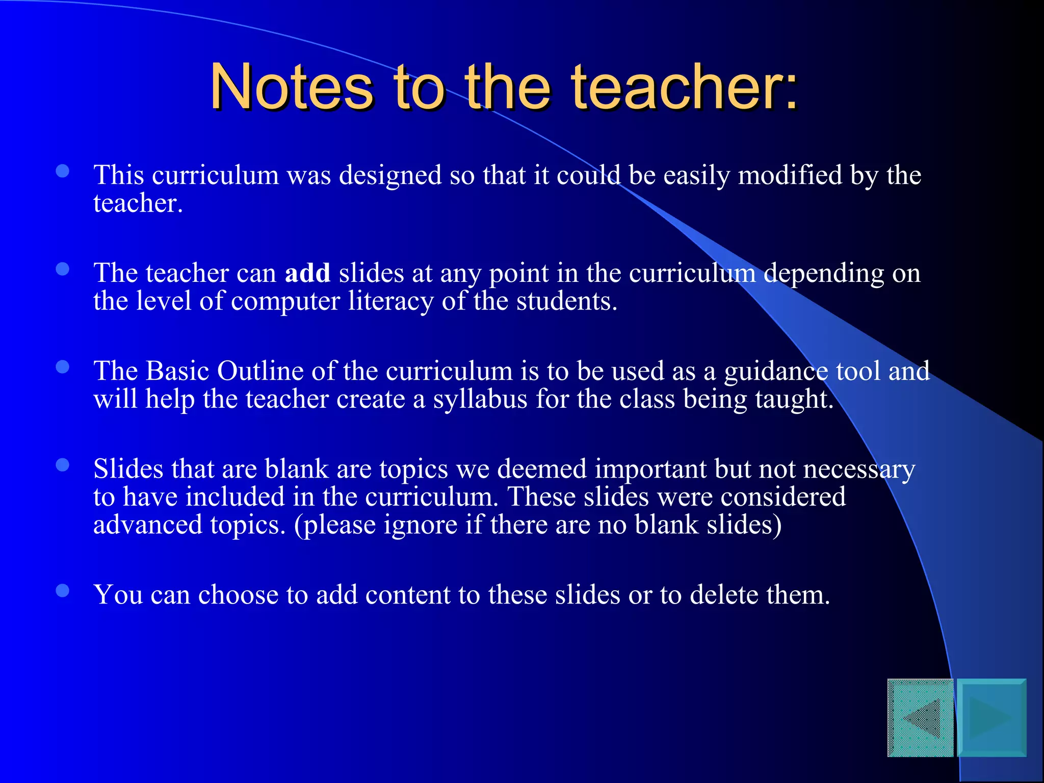 Notes to the teacher:Notes to the teacher:
 This curriculum was designed so that it could be easily modified by the
teacher.
 The teacher can add slides at any point in the curriculum depending on
the level of computer literacy of the students.
 The Basic Outline of the curriculum is to be used as a guidance tool and
will help the teacher create a syllabus for the class being taught.
 Slides that are blank are topics we deemed important but not necessary
to have included in the curriculum. These slides were considered
advanced topics. (please ignore if there are no blank slides)
 You can choose to add content to these slides or to delete them.
 