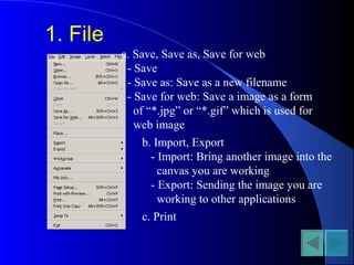 1. File
a. Save, Save as, Save for web
- Save
- Save as: Save as a new filename
- Save for web: Save a image as a form
of “*.jpg” or “*.gif” which is used for
web image
b. Import, Export
- Import: Bring another image into the
canvas you are working
- Export: Sending the image you are
working to other applications
c. Print
 