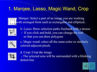 1. Marqee, Lasso, Magic Wand, Crop
a. Marqee: Select a part of an image you are working
with arranged form such as rectangular and elliptical.
b. Lasso: Draw selection paths freehand with a mouse
- If you click and hold, you can change the tool
so that you can draw polygons
c. Magic wand: select all the same-color or similarly
colored adjacent pixels
d. Crop: Crop the image
- The selected area will be surrounded with a blinking
dotted line
 
