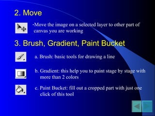 2. Move
-Move the image on a selected layer to other part of
canvas you are working
3. Brush, Gradient, Paint Bucket
a. Brush: basic tools for drawing a line
b. Gradient: this help you to paint stage by stage with
more than 2 colors
c. Paint Bucket: fill out a cropped part with just one
click of this tool
 