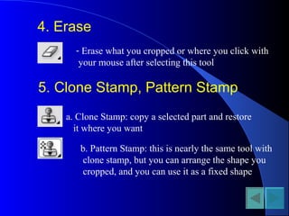 4. Erase
- Erase what you cropped or where you click with
your mouse after selecting this tool
5. Clone Stamp, Pattern Stamp
a. Clone Stamp: copy a selected part and restore
it where you want
b. Pattern Stamp: this is nearly the same tool with
clone stamp, but you can arrange the shape you
cropped, and you can use it as a fixed shape
 