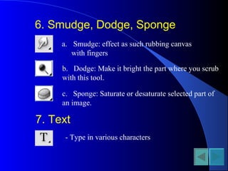 6. Smudge, Dodge, Sponge
a. Smudge: effect as such rubbing canvas
with fingers
b. Dodge: Make it bright the part where you scrub
with this tool.
c. Sponge: Saturate or desaturate selected part of
an image.
7. Text
- Type in various characters
 