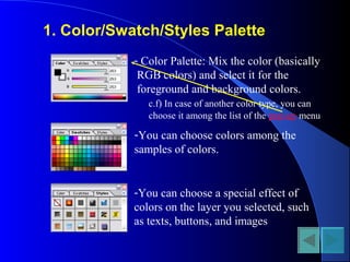 1. Color/Swatch/Styles Palette
- Color Palette: Mix the color (basically
RGB colors) and select it for the
foreground and background colors.
c.f) In case of another color type, you can
choose it among the list of the pop-up menu
-You can choose colors among the
samples of colors.
-You can choose a special effect of
colors on the layer you selected, such
as texts, buttons, and images
 