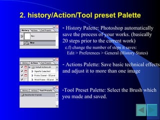 2. history/Action/Tool preset Palette
- History Palette: Photoshop automatically
save the process of your works. (basically
20 steps prior to the current work)
c.f) change the number of steps it saves:
Edit > Preferences > General (History States)
- Actions Palette: Save basic technical effects
and adjust it to more than one image
-Tool Preset Palette: Select the Brush which
you made and saved.
 