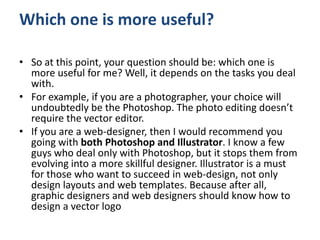 Which one is more useful?
• So at this point, your question should be: which one is
more useful for me? Well, it depends on the tasks you deal
with.
• For example, if you are a photographer, your choice will
undoubtedly be the Photoshop. The photo editing doesn’t
require the vector editor.
• If you are a web-designer, then I would recommend you
going with both Photoshop and Illustrator. I know a few
guys who deal only with Photoshop, but it stops them from
evolving into a more skillful designer. Illustrator is a must
for those who want to succeed in web-design, not only
design layouts and web templates. Because after all,
graphic designers and web designers should know how to
design a vector logo
 