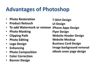 Advantages of Photoshop
• Photo Restoration
• Product Retouch
• To add Watermark or remove
• Photo Masking
• Clipping Path
• Photo Editing
• Logo Design
• Enhancing
• Photo Composition
• Color Correction
• Banner Design
T-Shirt Design
UI Design
iPhone Apps Design
Flyer Design
Website Header Design
Website Mockup
Business Card Design
Image background removal
eBook cover page design
 