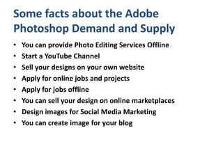 Some facts about the Adobe
Photoshop Demand and Supply
• You can provide Photo Editing Services Offline
• Start a YouTube Channel
• Sell your designs on your own website
• Apply for online jobs and projects
• Apply for jobs offline
• You can sell your design on online marketplaces
• Design images for Social Media Marketing
• You can create image for your blog
 