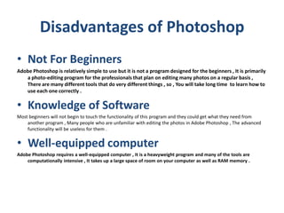 Disadvantages of Photoshop
• Not For Beginners
Adobe Photoshop is relatively simple to use but it is not a program designed for the beginners , It is primarily
a photo-editing program for the professionals that plan on editing many photos on a regular basis ,
There are many different tools that do very different things , so , You will take long time to learn how to
use each one correctly .
• Knowledge of Software
Most beginners will not begin to touch the functionality of this program and they could get what they need from
another program , Many people who are unfamiliar with editing the photos in Adobe Photoshop , The advanced
functionality will be useless for them .
• Well-equipped computer
Adobe Photoshop requires a well-equipped computer , It is a heavyweight program and many of the tools are
computationally intensive , It takes up a large space of room on your computer as well as RAM memory .
 