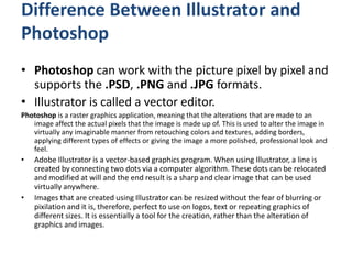 Difference Between Illustrator and
Photoshop
• Photoshop can work with the picture pixel by pixel and
supports the .PSD, .PNG and .JPG formats.
• Illustrator is called a vector editor.
Photoshop is a raster graphics application, meaning that the alterations that are made to an
image affect the actual pixels that the image is made up of. This is used to alter the image in
virtually any imaginable manner from retouching colors and textures, adding borders,
applying different types of effects or giving the image a more polished, professional look and
feel.
• Adobe Illustrator is a vector-based graphics program. When using Illustrator, a line is
created by connecting two dots via a computer algorithm. These dots can be relocated
and modified at will and the end result is a sharp and clear image that can be used
virtually anywhere.
• Images that are created using Illustrator can be resized without the fear of blurring or
pixilation and it is, therefore, perfect to use on logos, text or repeating graphics of
different sizes. It is essentially a tool for the creation, rather than the alteration of
graphics and images.
 
