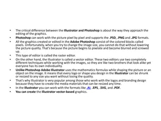 • The critical difference between the Illustrator and Photoshop is about the way they approach the
editing of the graphics.
• Photoshop can work with the picture pixel by pixel and supports the .PSD, .PNG and .JPG formats.
• All the graphics created or edited in the Adobe Photoshop consist of the colored blocks called
pixels. Unfortunately, when you try to change the image size, you cannot do that without lowering
the picture quality. That’s because the picture begins to pixelate and become blurred and screwed
up.
• This type of editor is called the raster editor.
• On the other hand, the Illustrator is called a vector editor. These two editors use two completely
different techniques while working with the images, so they are like two brothers that look alike yet
everyone has its own individuality.
• Unlike Photoshop Adobe Illustrator uses the mathematics formulas while shaping the picture or an
object on the image. It means that every logo or shape you design in the Illustrator can be shrunk
or resized to any size you want without losing the quality.
• That’s why Illustrator is very popular among those who work with the logos and branding design
because they have to create the media materials that can be resized any time.
• In the Illustrator you can work with the formats like .AI, .EPS, .SVG, and .PDF.
• You can create the Illustrator vector-based graphics.
 