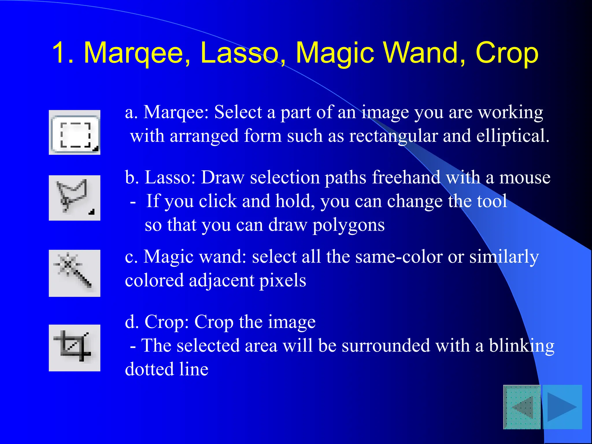 1. Marqee, Lasso, Magic Wand, Crop
a. Marqee: Select a part of an image you are working
with arranged form such as rectangular and elliptical.
b. Lasso: Draw selection paths freehand with a mouse
- If you click and hold, you can change the tool
so that you can draw polygons
c. Magic wand: select all the same-color or similarly
colored adjacent pixels
d. Crop: Crop the image
- The selected area will be surrounded with a blinking
dotted line
 