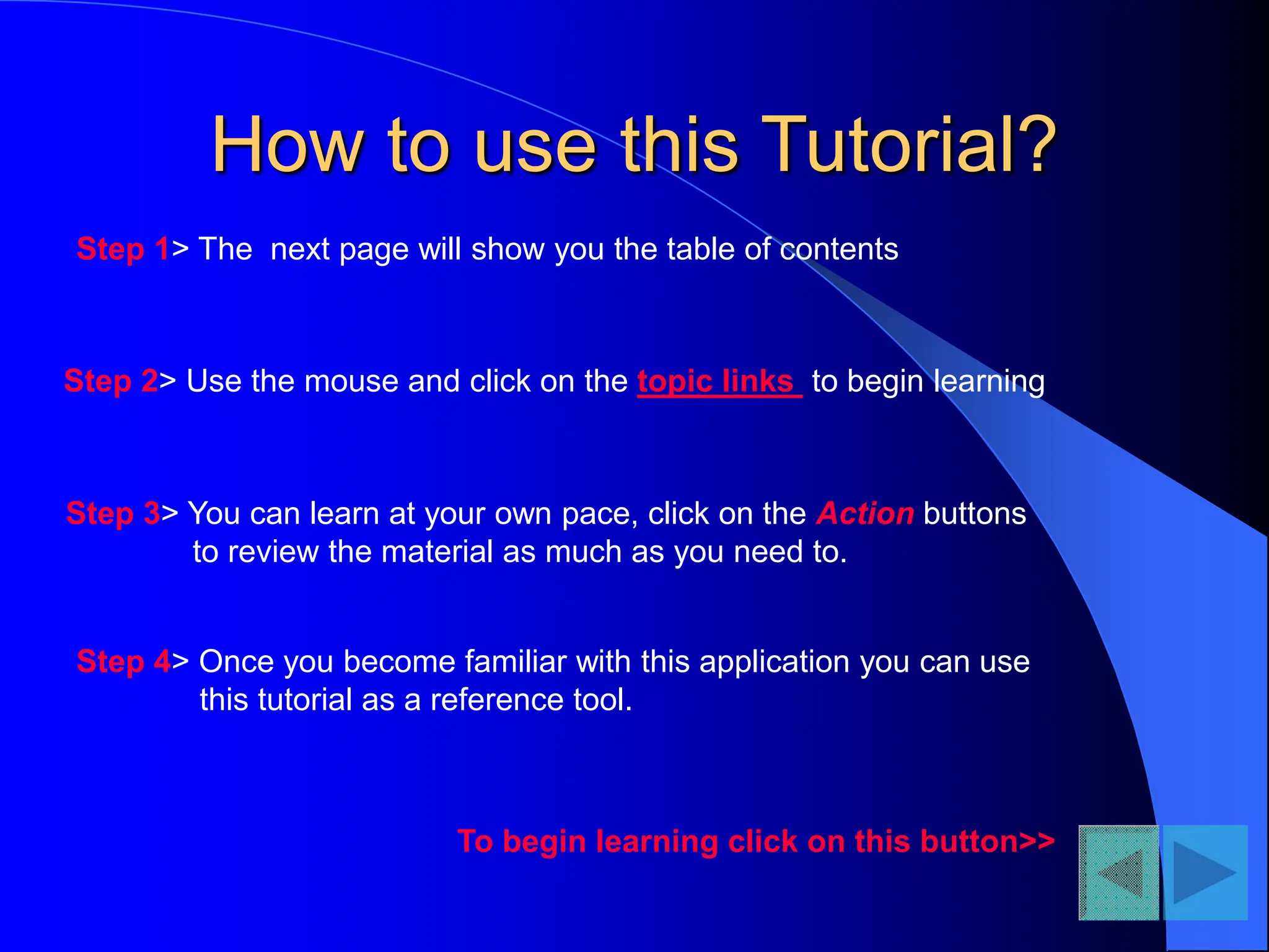 How to use this Tutorial?
Step 1> The next page will show you the table of contents
Step 4> Once you become familiar with this application you can use
this tutorial as a reference tool.
Step 2> Use the mouse and click on the topic links to begin learning
Step 3> You can learn at your own pace, click on the Action buttons
to review the material as much as you need to.
To begin learning click on this button>>
 
