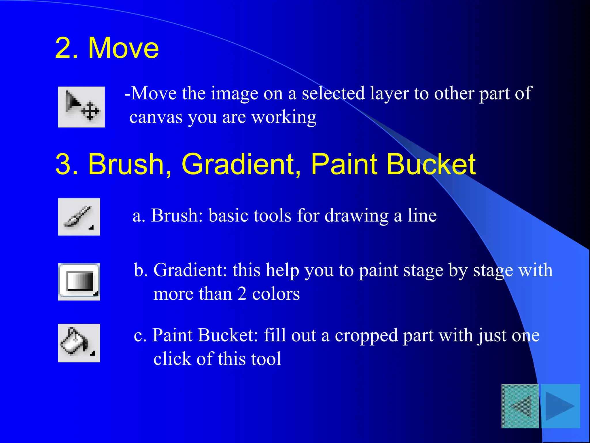 2. Move
-Move the image on a selected layer to other part of
canvas you are working
3. Brush, Gradient, Paint Bucket
a. Brush: basic tools for drawing a line
b. Gradient: this help you to paint stage by stage with
more than 2 colors
c. Paint Bucket: fill out a cropped part with just one
click of this tool
 