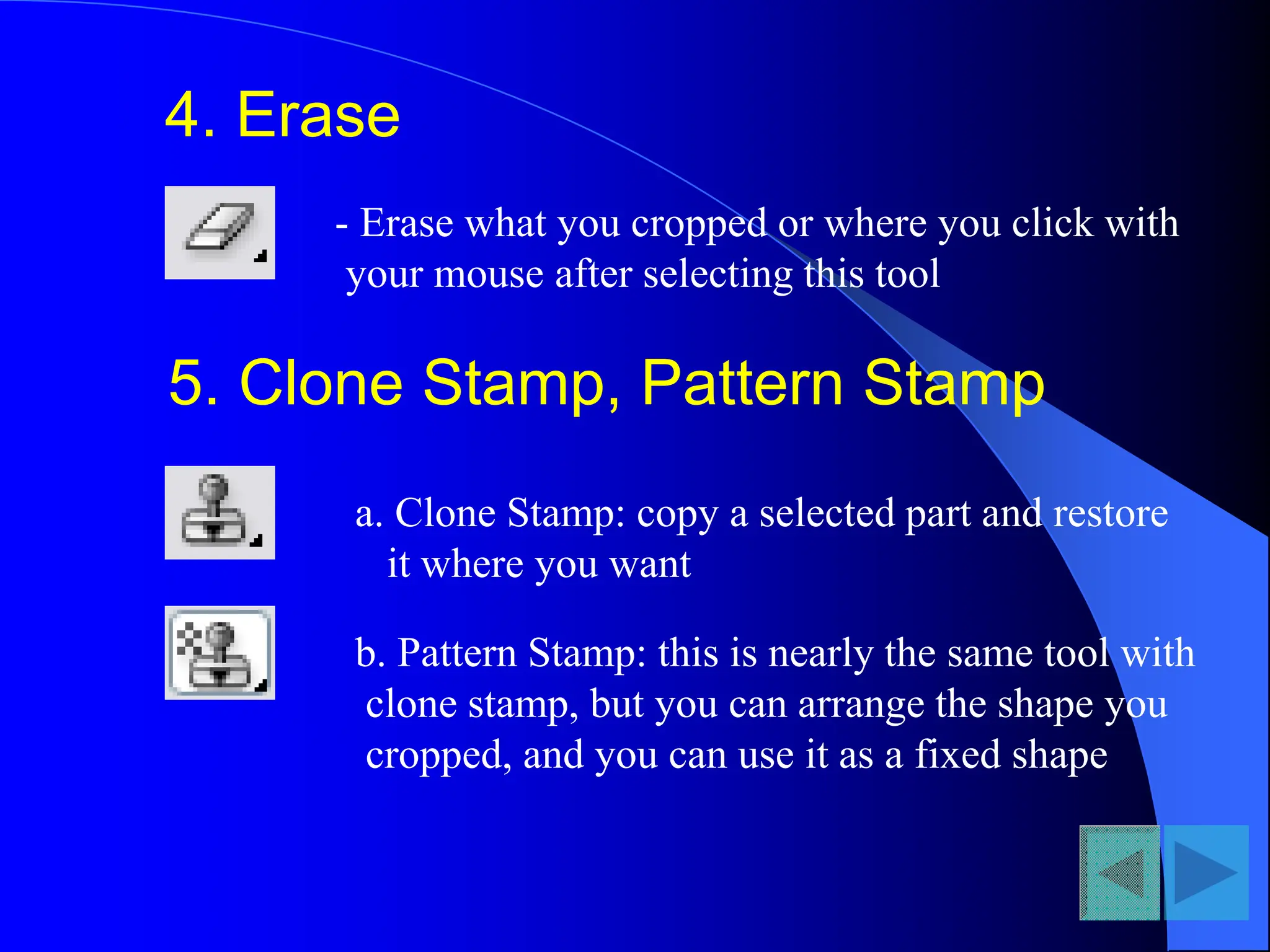 4. Erase
- Erase what you cropped or where you click with
your mouse after selecting this tool
5. Clone Stamp, Pattern Stamp
a. Clone Stamp: copy a selected part and restore
it where you want
b. Pattern Stamp: this is nearly the same tool with
clone stamp, but you can arrange the shape you
cropped, and you can use it as a fixed shape
 