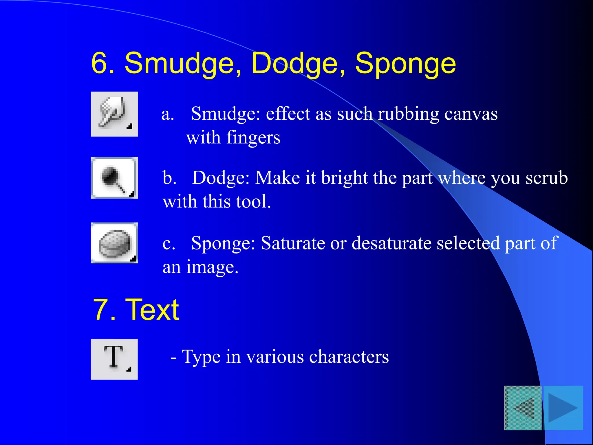 6. Smudge, Dodge, Sponge
a. Smudge: effect as such rubbing canvas
with fingers
b. Dodge: Make it bright the part where you scrub
with this tool.
c. Sponge: Saturate or desaturate selected part of
an image.
7. Text
- Type in various characters
 