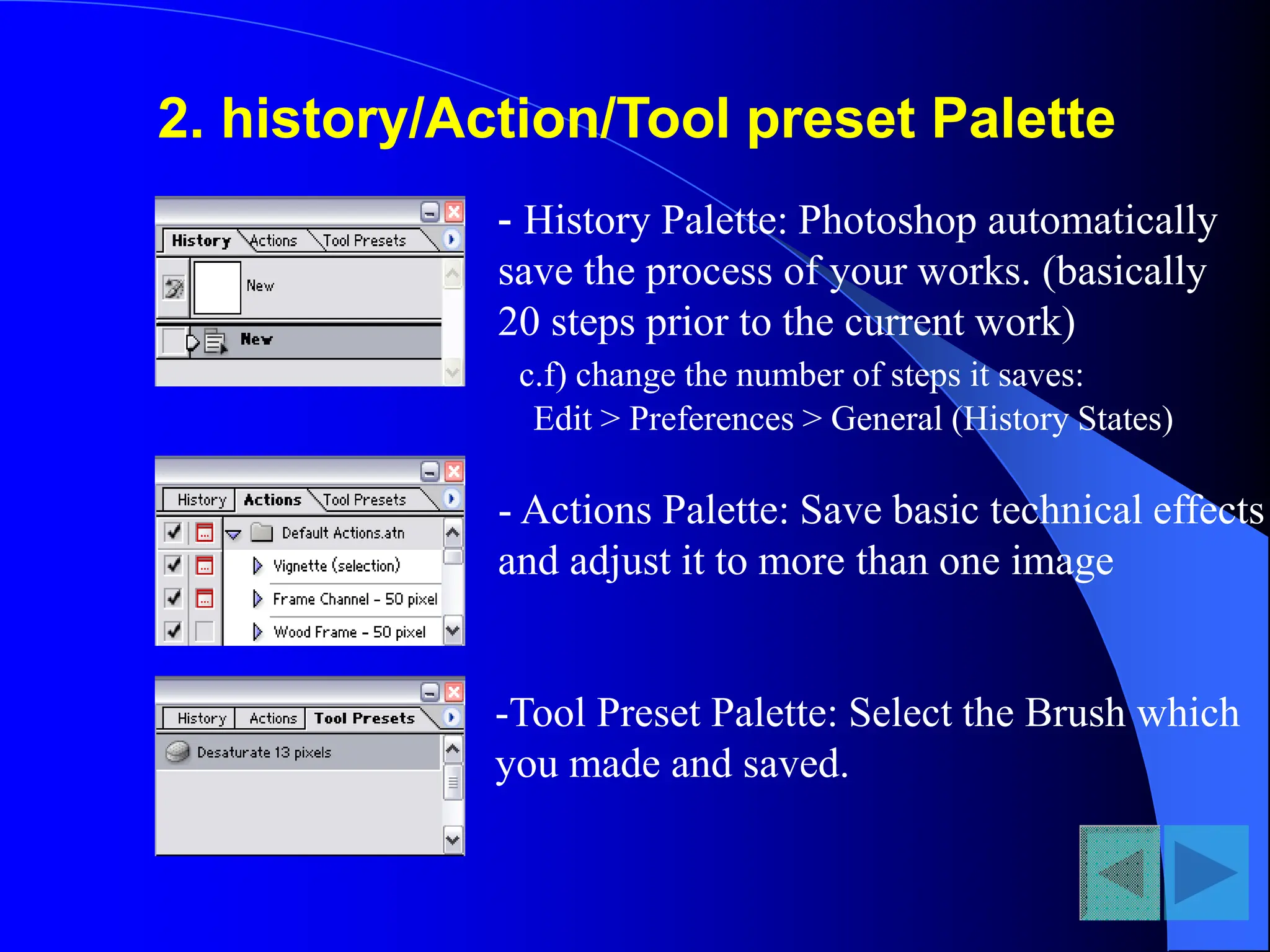 2. history/Action/Tool preset Palette
- History Palette: Photoshop automatically
save the process of your works. (basically
20 steps prior to the current work)
c.f) change the number of steps it saves:
Edit > Preferences > General (History States)
- Actions Palette: Save basic technical effects
and adjust it to more than one image
-Tool Preset Palette: Select the Brush which
you made and saved.
 