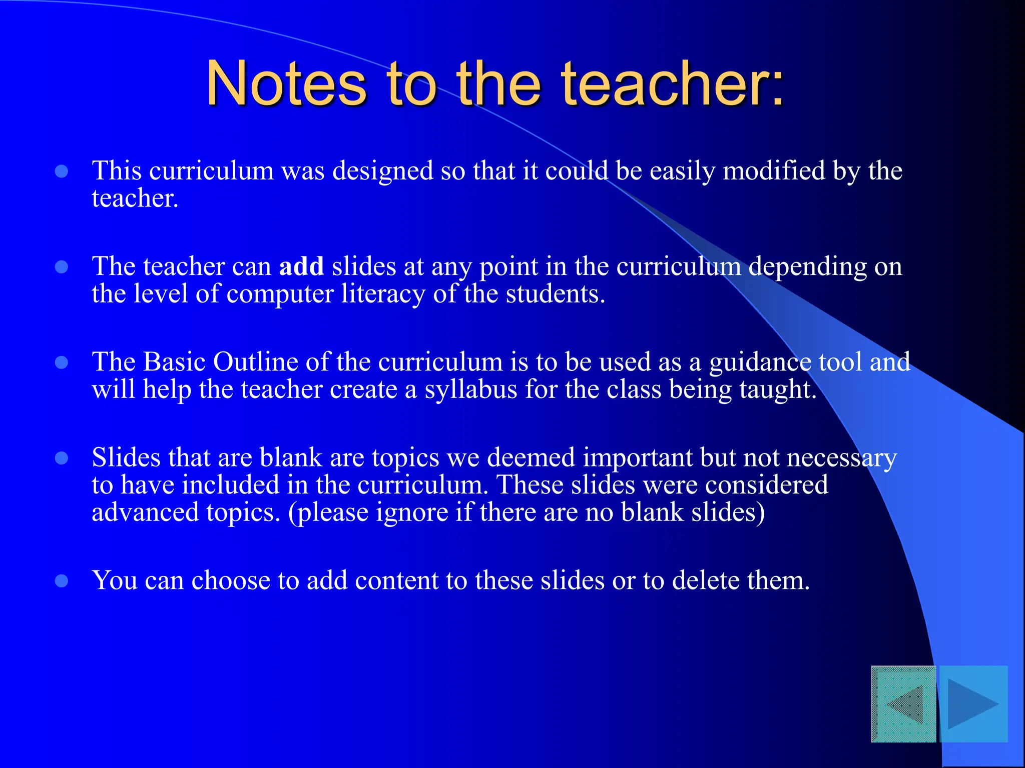 Notes to the teacher:
 This curriculum was designed so that it could be easily modified by the
teacher.
 The teacher can add slides at any point in the curriculum depending on
the level of computer literacy of the students.
 The Basic Outline of the curriculum is to be used as a guidance tool and
will help the teacher create a syllabus for the class being taught.
 Slides that are blank are topics we deemed important but not necessary
to have included in the curriculum. These slides were considered
advanced topics. (please ignore if there are no blank slides)
 You can choose to add content to these slides or to delete them.
 