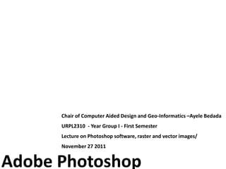 Chair of Computer Aided Design and Geo-Informatics –Ayele Bedada
      URPL2310 - Year Group I - First Semester
      Lecture on Photoshop software, raster and vector images/
      November 27 2011


Adobe Photoshop
 