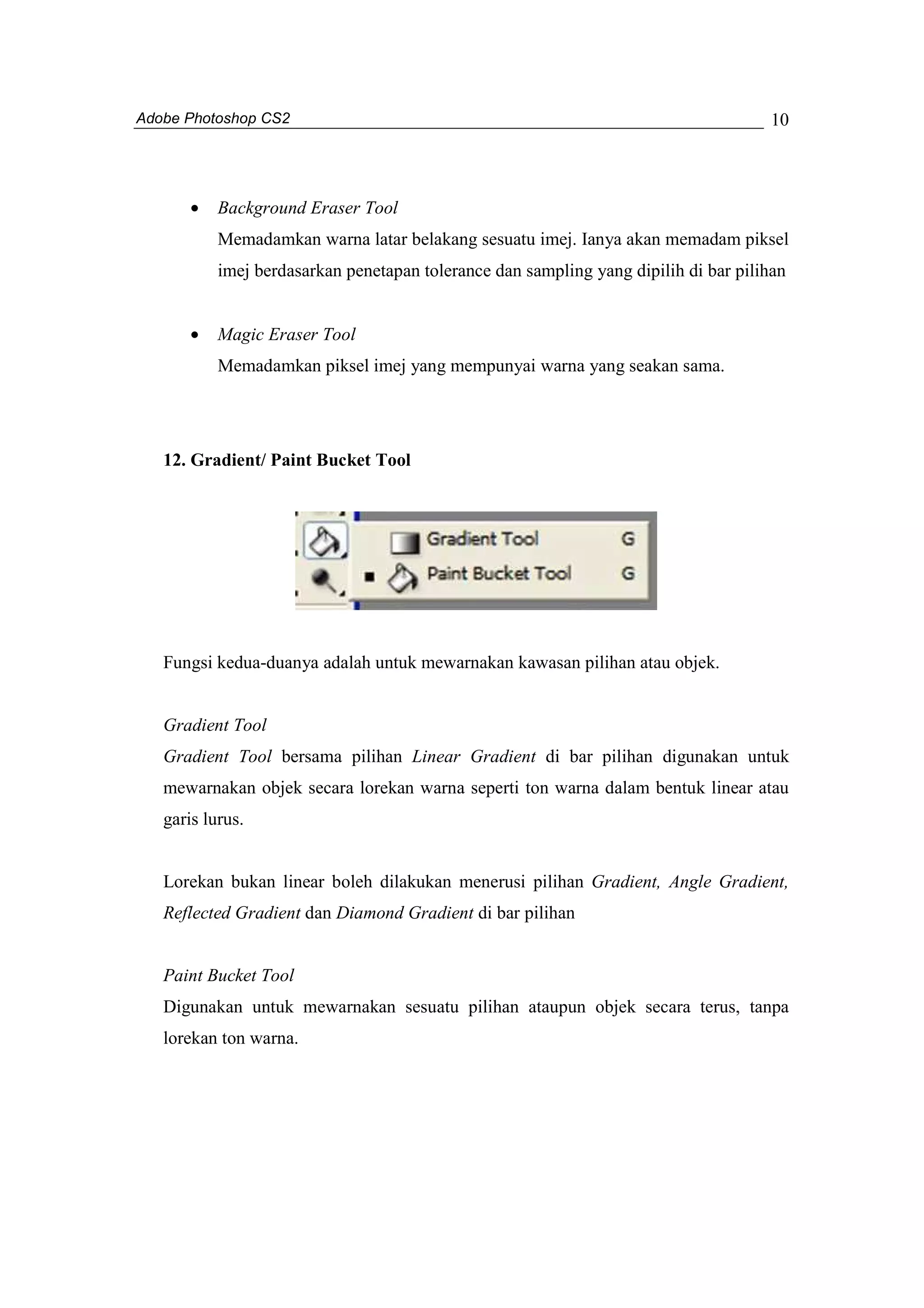 Adobe Photoshop CS2 
10 
· Background Eraser Tool 
Memadamkan warna latar belakang sesuatu imej. Ianya akan memadam piksel 
imej berdasarkan penetapan tolerance dan sampling yang dipilih di bar pilihan 
· Magic Eraser Tool 
Memadamkan piksel imej yang mempunyai warna yang seakan sama. 
12. Gradient/ Paint Bucket Tool 
Fungsi kedua-duanya adalah untuk mewarnakan kawasan pilihan atau objek. 
Gradient Tool 
Gradient Tool bersama pilihan Linear Gradient di bar pilihan digunakan untuk 
mewarnakan objek secara lorekan warna seperti ton warna dalam bentuk linear atau 
garis lurus. 
Lorekan bukan linear boleh dilakukan menerusi pilihan Gradient, Angle Gradient, 
Reflected Gradient dan Diamond Gradient di bar pilihan 
Paint Bucket Tool 
Digunakan untuk mewarnakan sesuatu pilihan ataupun objek secara terus, tanpa 
lorekan ton warna. 
 