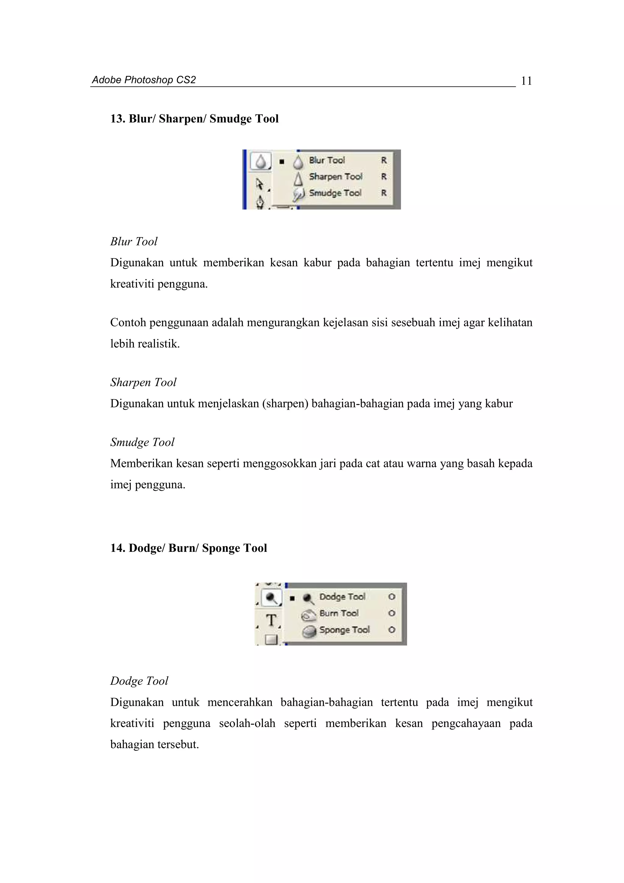 Adobe Photoshop CS2 
11 
13. Blur/ Sharpen/ Smudge Tool 
Blur Tool 
Digunakan untuk memberikan kesan kabur pada bahagian tertentu imej mengikut 
kreativiti pengguna. 
Contoh penggunaan adalah mengurangkan kejelasan sisi sesebuah imej agar kelihatan 
lebih realistik. 
Sharpen Tool 
Digunakan untuk menjelaskan (sharpen) bahagian-bahagian pada imej yang kabur 
Smudge Tool 
Memberikan kesan seperti menggosokkan jari pada cat atau warna yang basah kepada 
imej pengguna. 
14. Dodge/ Burn/ Sponge Tool 
Dodge Tool 
Digunakan untuk mencerahkan bahagian-bahagian tertentu pada imej mengikut 
kreativiti pengguna seolah-olah seperti memberikan kesan pengcahayaan pada 
bahagian tersebut. 
 