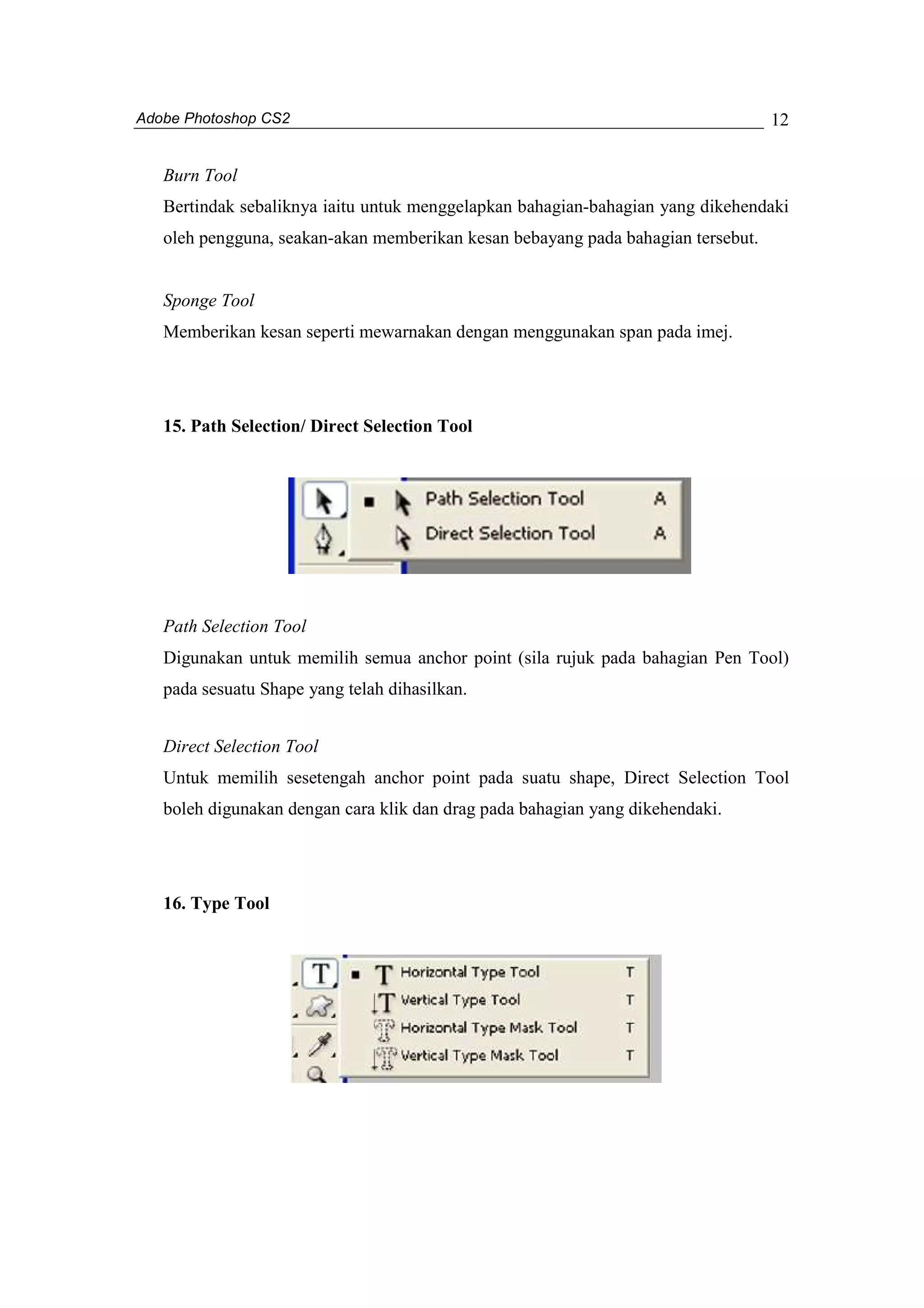 Adobe Photoshop CS2 
12 
Burn Tool 
Bertindak sebaliknya iaitu untuk menggelapkan bahagian-bahagian yang dikehendaki 
oleh pengguna, seakan-akan memberikan kesan bebayang pada bahagian tersebut. 
Sponge Tool 
Memberikan kesan seperti mewarnakan dengan menggunakan span pada imej. 
15. Path Selection/ Direct Selection Tool 
Path Selection Tool 
Digunakan untuk memilih semua anchor point (sila rujuk pada bahagian Pen Tool) 
pada sesuatu Shape yang telah dihasilkan. 
Direct Selection Tool 
Untuk memilih sesetengah anchor point pada suatu shape, Direct Selection Tool 
boleh digunakan dengan cara klik dan drag pada bahagian yang dikehendaki. 
16. Type Tool 
 