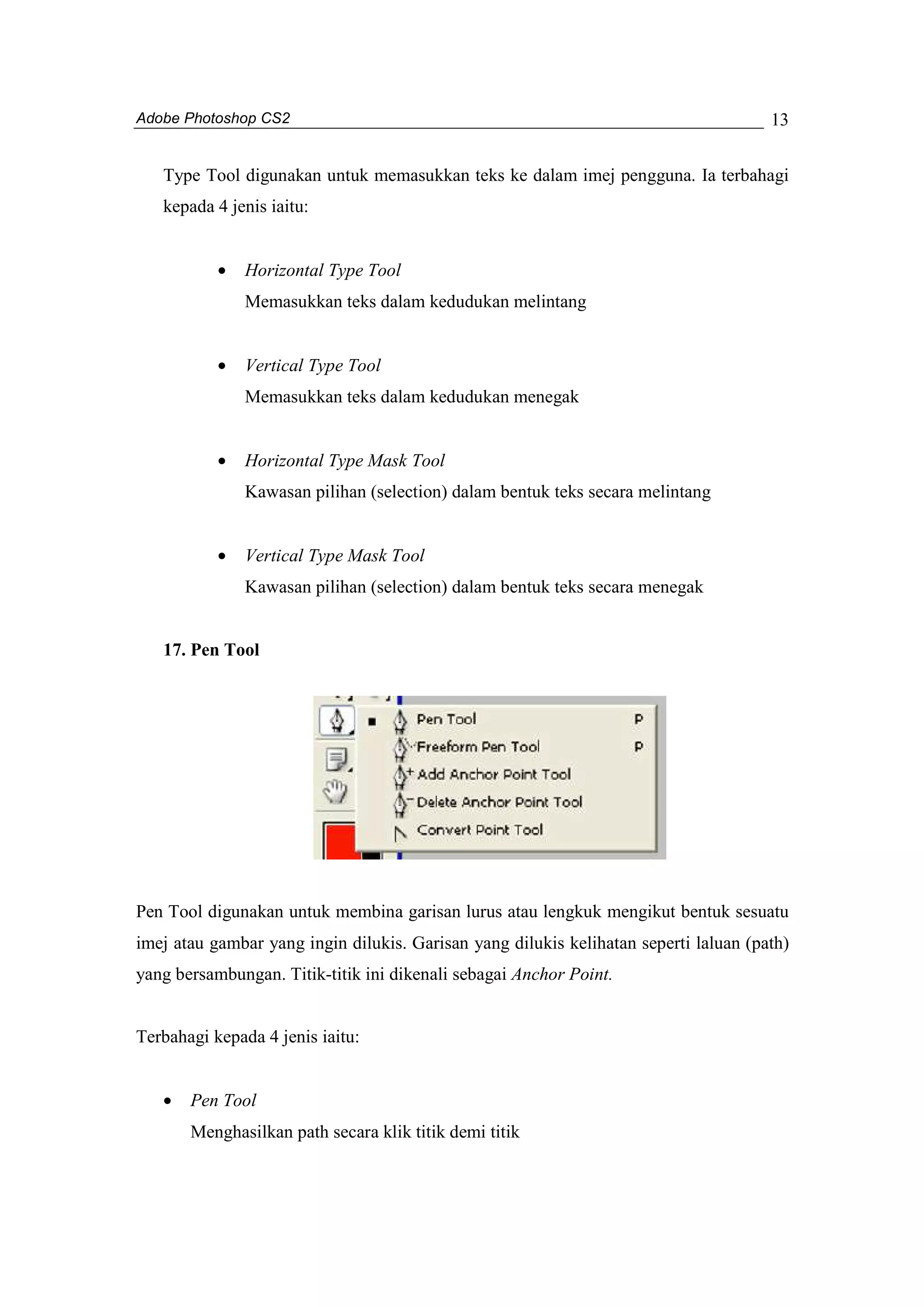 Adobe Photoshop CS2 
13 
Type Tool digunakan untuk memasukkan teks ke dalam imej pengguna. Ia terbahagi 
kepada 4 jenis iaitu: 
· Horizontal Type Tool 
Memasukkan teks dalam kedudukan melintang 
· Vertical Type Tool 
Memasukkan teks dalam kedudukan menegak 
· Horizontal Type Mask Tool 
Kawasan pilihan (selection) dalam bentuk teks secara melintang 
· Vertical Type Mask Tool 
Kawasan pilihan (selection) dalam bentuk teks secara menegak 
17. Pen Tool 
Pen Tool digunakan untuk membina garisan lurus atau lengkuk mengikut bentuk sesuatu 
imej atau gambar yang ingin dilukis. Garisan yang dilukis kelihatan seperti laluan (path) 
yang bersambungan. Titik-titik ini dikenali sebagai Anchor Point. 
Terbahagi kepada 4 jenis iaitu: 
· Pen Tool 
Menghasilkan path secara klik titik demi titik 
 