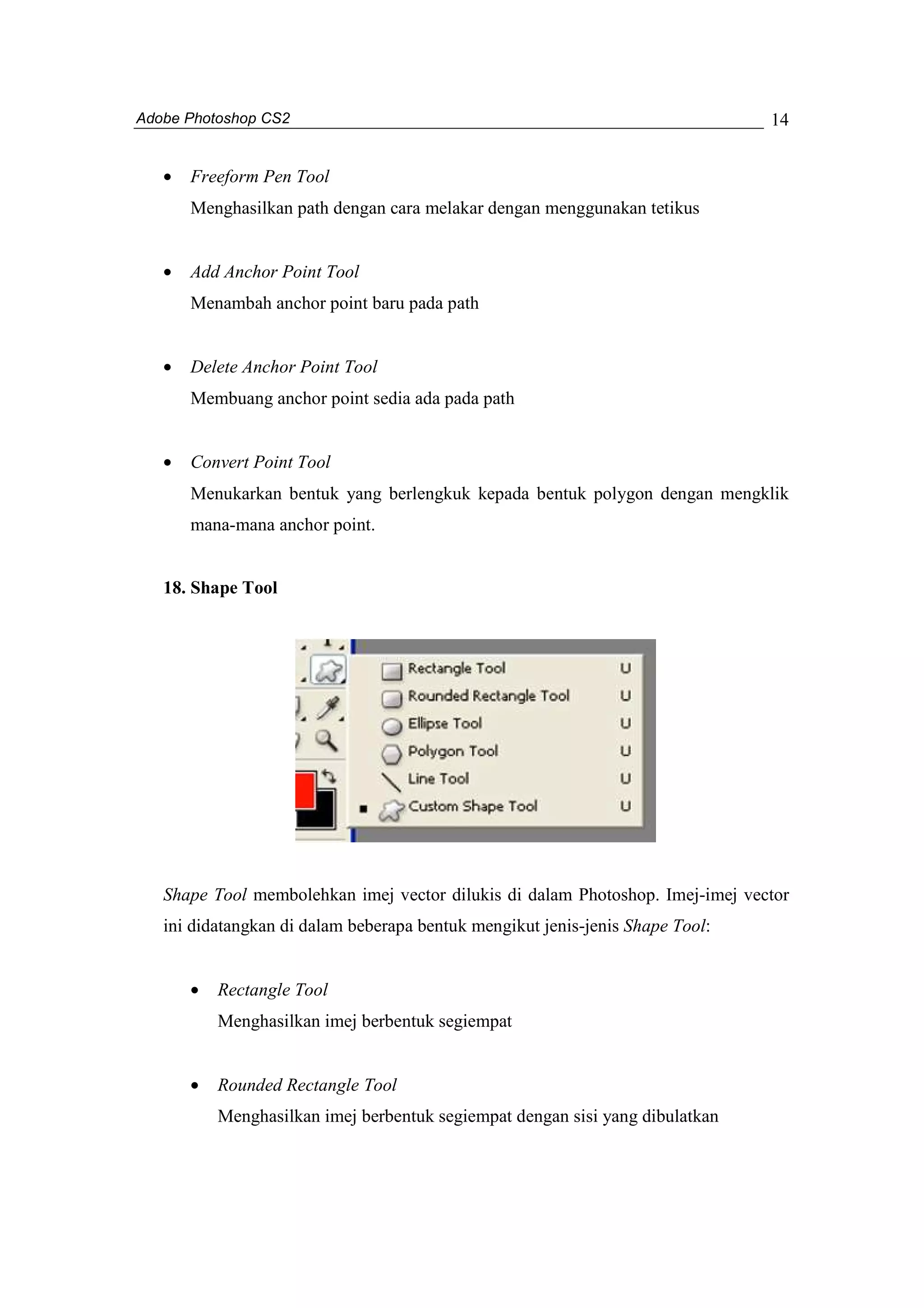 Adobe Photoshop CS2 
14 
· Freeform Pen Tool 
Menghasilkan path dengan cara melakar dengan menggunakan tetikus 
· Add Anchor Point Tool 
Menambah anchor point baru pada path 
· Delete Anchor Point Tool 
Membuang anchor point sedia ada pada path 
· Convert Point Tool 
Menukarkan bentuk yang berlengkuk kepada bentuk polygon dengan mengklik 
mana-mana anchor point. 
18. Shape Tool 
Shape Tool membolehkan imej vector dilukis di dalam Photoshop. Imej-imej vector 
ini didatangkan di dalam beberapa bentuk mengikut jenis-jenis Shape Tool: 
· Rectangle Tool 
Menghasilkan imej berbentuk segiempat 
· Rounded Rectangle Tool 
Menghasilkan imej berbentuk segiempat dengan sisi yang dibulatkan 
 