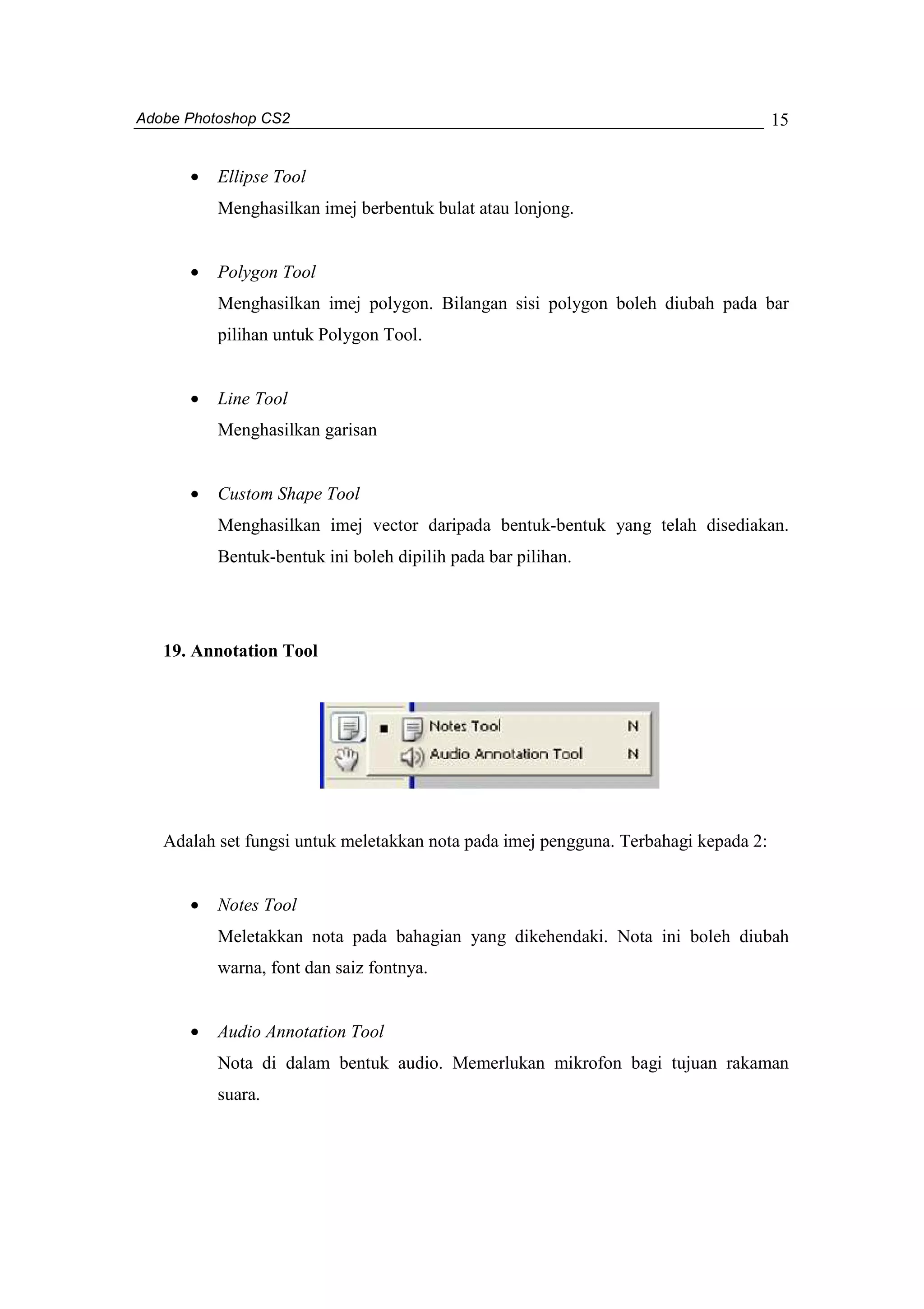 Adobe Photoshop CS2 
15 
· Ellipse Tool 
Menghasilkan imej berbentuk bulat atau lonjong. 
· Polygon Tool 
Menghasilkan imej polygon. Bilangan sisi polygon boleh diubah pada bar 
pilihan untuk Polygon Tool. 
· Line Tool 
Menghasilkan garisan 
· Custom Shape Tool 
Menghasilkan imej vector daripada bentuk-bentuk yang telah disediakan. 
Bentuk-bentuk ini boleh dipilih pada bar pilihan. 
19. Annotation Tool 
Adalah set fungsi untuk meletakkan nota pada imej pengguna. Terbahagi kepada 2: 
· Notes Tool 
Meletakkan nota pada bahagian yang dikehendaki. Nota ini boleh diubah 
warna, font dan saiz fontnya. 
· Audio Annotation Tool 
Nota di dalam bentuk audio. Memerlukan mikrofon bagi tujuan rakaman 
suara. 
 