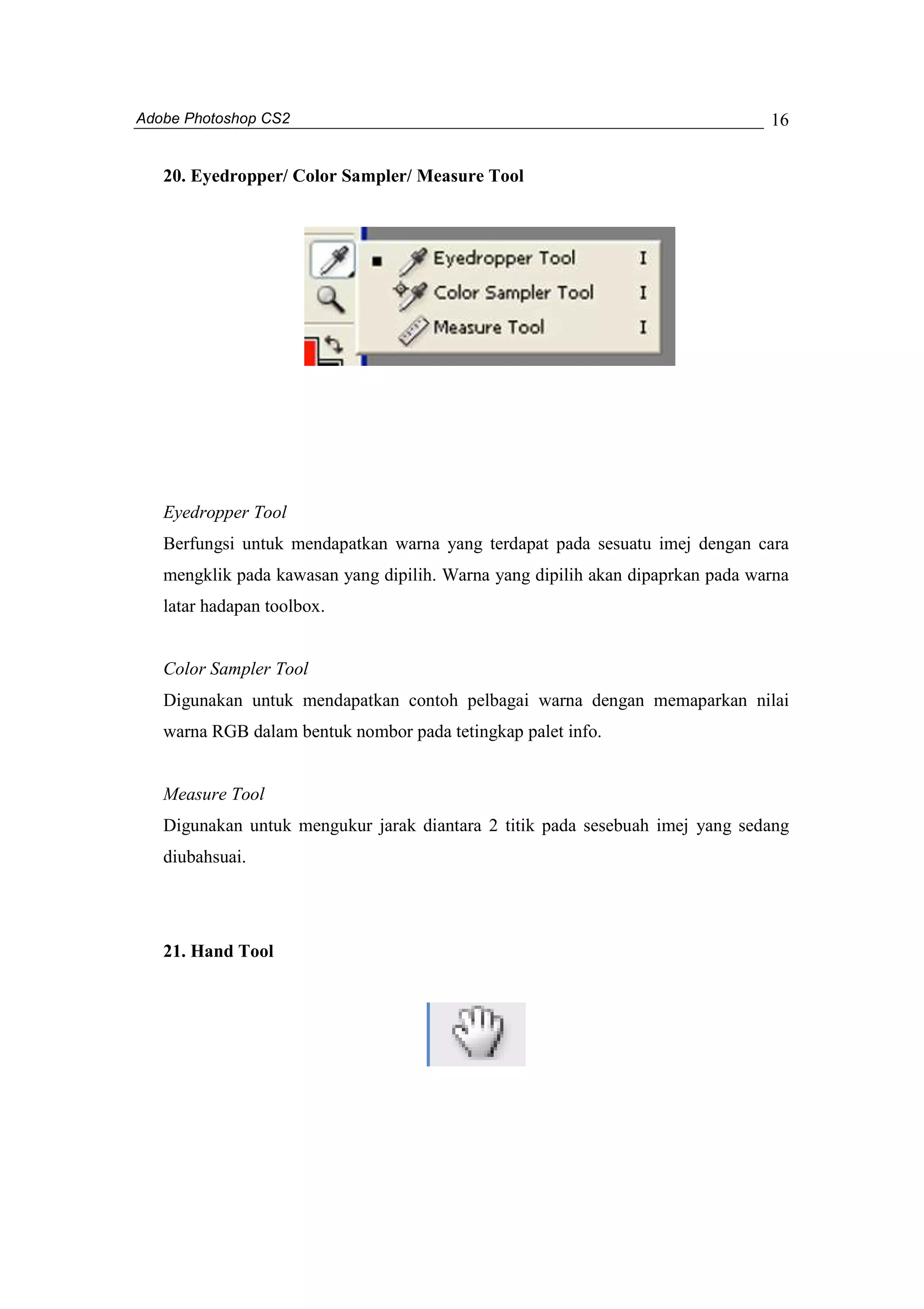 Adobe Photoshop CS2 
16 
20. Eyedropper/ Color Sampler/ Measure Tool 
Eyedropper Tool 
Berfungsi untuk mendapatkan warna yang terdapat pada sesuatu imej dengan cara 
mengklik pada kawasan yang dipilih. Warna yang dipilih akan dipaprkan pada warna 
latar hadapan toolbox. 
Color Sampler Tool 
Digunakan untuk mendapatkan contoh pelbagai warna dengan memaparkan nilai 
warna RGB dalam bentuk nombor pada tetingkap palet info. 
Measure Tool 
Digunakan untuk mengukur jarak diantara 2 titik pada sesebuah imej yang sedang 
diubahsuai. 
21. Hand Tool 
 